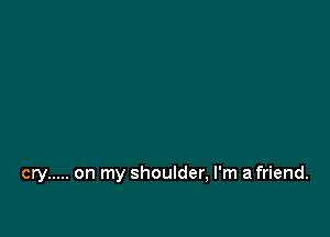 cry ..... on my shoulder, I'm afriend.