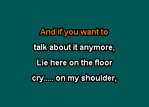 And if you want to

talk about it anymore,

Lie here on the floor

cry ..... on my shoulder,