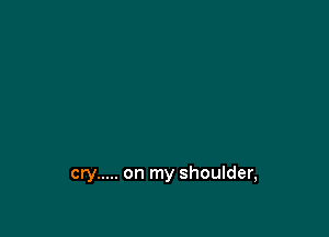 cry ..... on my shoulder,