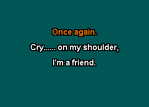 Once again.

Cry ...... on my shoulder,

I'm afriend.
