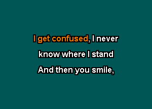 I get confused, I never

know where I stand

And then you smile,