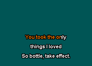 You took the only

things I loved
80 bottle, take effect.