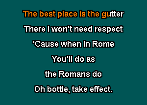 The best place is the gutter

There I won't need respect
'Cause when in Rome
You'll do as
the Romans do
Oh bottle, take effect.