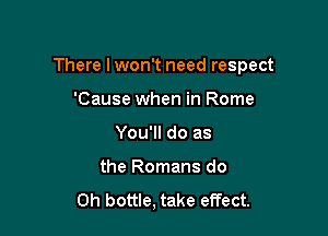 There lwon't need respect

'Cause when in Rome
You'll do as
the Romans do
Oh bottle, take effect.