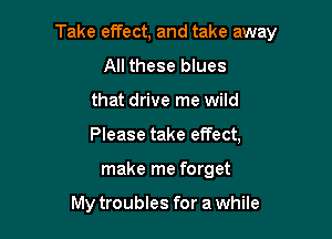 Take effect, and take away

All these blues
that drive me wild
Please take effect,

make me forget

My troubles for a while
