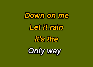 Down on me
Let it rain
It's the

Only way