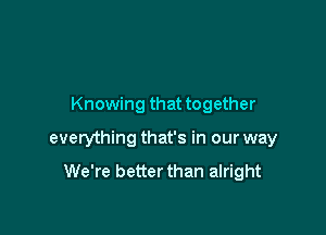 Knowing that together

everything that's in our way

We're better than alright
