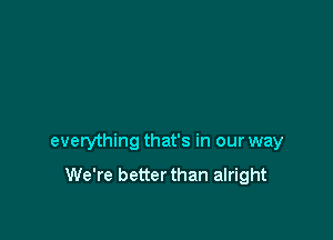 everything that's in our way

We're better than alright