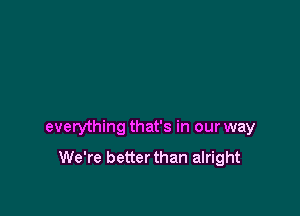 everything that's in our way

We're better than alright