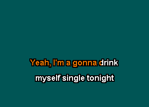 Yeah, I'm a gonna drink

myself single tonight