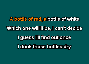 A bottle of red, a bottle ofwhite

Which one will it be, I can't decide

I guess I'll find out once

ldrink those bottles dry