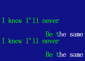 I know 1 11 never

Be the same
I know I ll never

Be the same