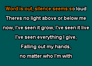 Word is out, silence seems so loud
Theres no light above or below me
now, I've seen it grow, I've seen it live
I've seen everything I give,
Falling out my hands,

no matter who I'm with