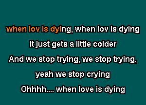 when low is dying, when low is dying
ltjust gets a little colder
And we stop trying, we stop trying,
yeah we stop crying
0hhhh.... when love is dying