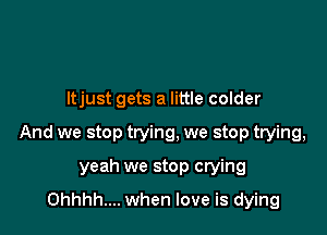 Itjust gets a little colder

And we stop trying, we stop trying,

yeah we stop crying
Ohhhh.... when love is dying