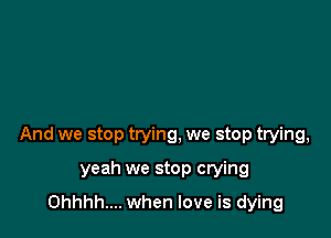 And we stop trying, we stop trying,

yeah we stop crying
Ohhhh.... when love is dying