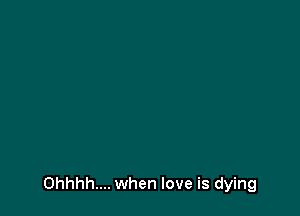 Ohhhh.... when love is dying