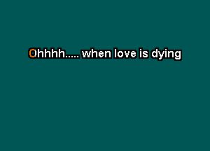 Ohhhh ..... when love is dying