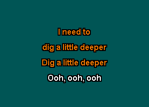 lneed to

dig a little deeper

Dig a little deeper
Ooh. ooh. ooh