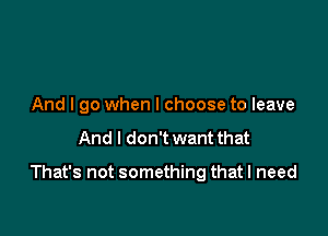 And I go when I choose to leave

And I don't want that

That's not something that I need