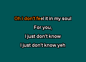 Oh i don't feel it in my soul
Foryou,

ljust don't know

ljust don't know yeh