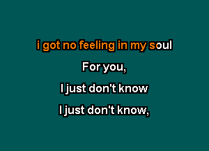 i got no feeling in my soul

Foryou,
ljust don't know

ljust don't know,