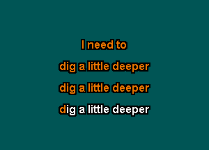 lneed to
dig a little deeper
dig a little deeper

dig a little deeper