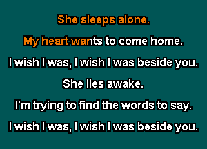 She sleeps alone.
My heart wants to come home.
I wish I was, I wish I was beside you.
She lies awake.
I'm trying to find the words to say.

I wish I was, I wish I was beside you.