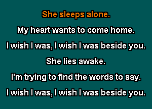 She sleeps alone.
My heart wants to come home.
I wish I was, I wish I was beside you.
She lies awake.
I'm trying to find the words to say.

I wish I was, I wish I was beside you.