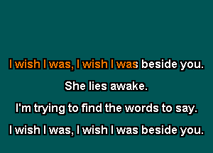 I wish I was, I wish I was beside you.
She lies awake.
I'm trying to find the words to say.

I wish I was, I wish I was beside you.