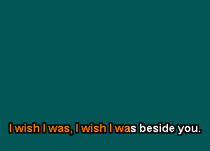 I wish I was, I wish I was beside you.