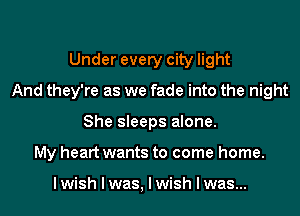 Under every city light
And they're as we fade into the night
She sleeps alone.
My heart wants to come home.

I wish I was, I wish I was...