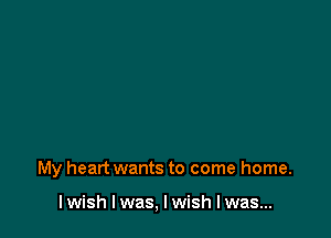 My heart wants to come home.

I wish I was, I wish I was...