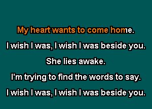 My heart wants to come home.
I wish I was, I wish I was beside you.
She lies awake.
I'm trying to find the words to say.

I wish I was, I wish I was beside you.