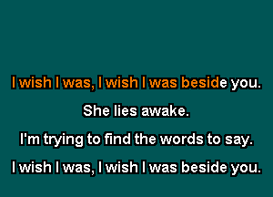 I wish I was, I wish I was beside you.
She lies awake.
I'm trying to find the words to say.

I wish I was, I wish I was beside you.