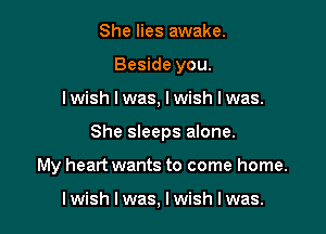 She lies awake.
Beside you.
I wish I was, I wish I was.

She sleeps alone.

My heart wants to come home.

I wish I was, I wish I was.
