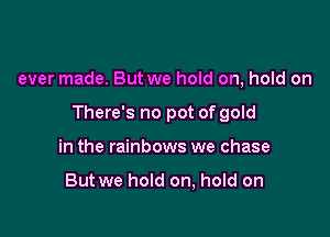 ever made. But we hold on, hold on

There's no pot of gold

in the rainbows we chase

But we hold on, hold on