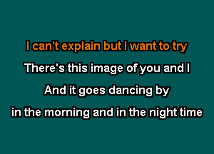 I can't explain but I want to try
There's this image ofyou and I
And it goes dancing by

in the morning and in the night time