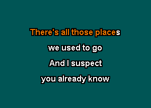 There's all those places

we used to go
And I suspect

you already know