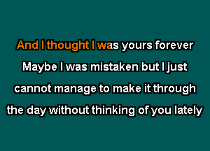 And I thought I was yours forever
Maybe I was mistaken but Ijust
cannot manage to make it through

the day without thinking of you lately