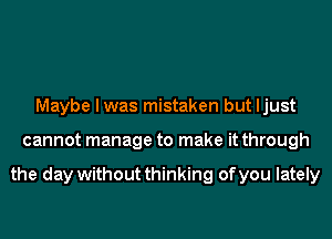 Maybe I was mistaken but ljust
cannot manage to make it through

the day without thinking of you lately