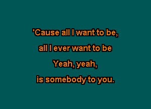 'Cause all lwant to be,
all I ever want to be

Yeah, yeah,

is somebody to you.