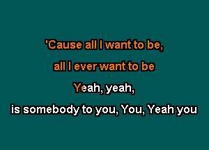 'Cause all lwant to be,
all I ever want to be

Yeah, yeah,

is somebody to you, You, Yeah you