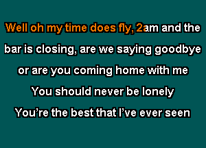 Well oh my time does fly, 2am and the
bar is closing, are we saying goodbye
or are you coming home with me
You should never be lonely

You!re the best that We ever seen