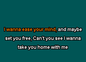 I wanna ease your mind, and maybe

set you free, Can't you see I wanna

take you home with me