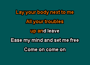 Lay your body next to me

All your troubles
up and leave
Ease my mind and set me free

Come on come on