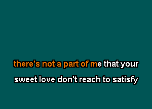 there's not a part of me that your

sweet love don't reach to satisfy