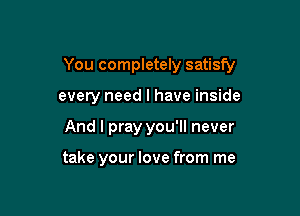 You completely satisfy

every need I have inside
And I pray you'll never

take your love from me