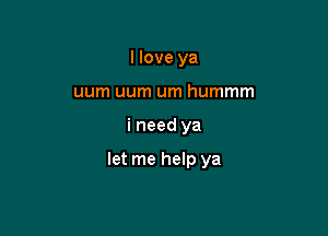 I love ya
uum uum um hummm

i need ya

let me help ya