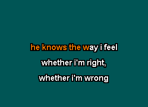 he knows the way i feel

whether i'm right,

whether i'm wrong